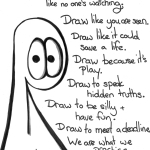 Transcript Draw like no one's watching. Draw like you are seen. Draw like it could save a life. Draw because it's play. Draw to speak hidden truths. Draw to be silly and have fun. Draw to meet a deadline. We are what we practice. Without practice there is no voice. And we were made to sing in many keys.