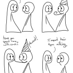 Cows Come Home Comic Transcript Thing 1 and Thing 2 are chatting to each other. Thing 1: We'll stay out until the cows come home. Thing 2 puts on a party hat and blows a party blower. Thing 2: eeeee! Thing 1: have you spent time with cows? Thing 2 gently pokes Thing 1 on the face with the party blower. Thing 2: Phweet! Thing 1: I meant their 4pm milking. Thing 2 looks stunned.