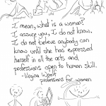 With much love to Virginia Woolf "I mean, what is a woman? I assure you, I do not know. I do not believe that you know. I do not believe that anybody can know until she has expressed herself in all the arts and professions open to human skill." Virginia Woolf, Professions for Women