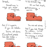 Webcomic Transcript Boot: Sometimes, even most resilient entities break. Sometimes in ways you never imagined. Somtimes from things you thought you were too big and too strong to be brokne by. It can feel stupid, embarassing and weird. And if it happens, if you do break. You’re not alone. Exceptional people have also broken and recovered. You are not alone. And if you look through the cracks. In the stories and metaphors, the company is brilliant and full of heart.