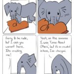 Elephant in the Room Comic Transcript Boot is in a small cramped room with a grey elephant that looks uncomfortably wedged in. Boot: Are you Fear Based Decision Making? Elephant: Yeah. Boot: Sorry to be rude, but I wish you weren't here. It's crushing me. Elephant: Yeah, on the savanna I was "Cares About Others," but it's so crowded here, I've changed.