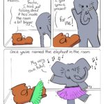 Elephant in the Room Part 2 Comic Transcript A brown work boot and a grey elephant are talking to each other in a small room. Boot: I'm sorry to hear about your troubles. Elephant: Thanks, I think just talking about it has made the room a bit bigger. Boot: So... I got you a present. Elephant: For me! Boot and Elephant have put on a green tutu and a purple tutu and are dancing to music. Elephant: My very own tutu! Caption: Once you've named the elephant in the room, it's not just easier to deal with, it's easier to have fun with.