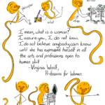 With much love to Virginia Woolf "I mean, what is a woman? I assure you, I do not know. I do not believe that you know. I do not believe that anybody can know until she has expressed herself in all the arts and professions open to human skill." Virginia Woolf, Professions for Women