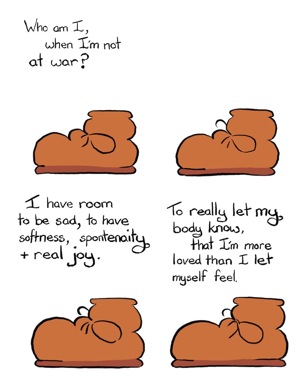 Not at War Webcomic Transcript Boot: Who I am I, when I’m not at war? Boot sits in silence. Boot: I have room to be sad, to have softness, spontaneity and real joy. Boot: To really let my body know, that I’m more loved than I let myself feel.