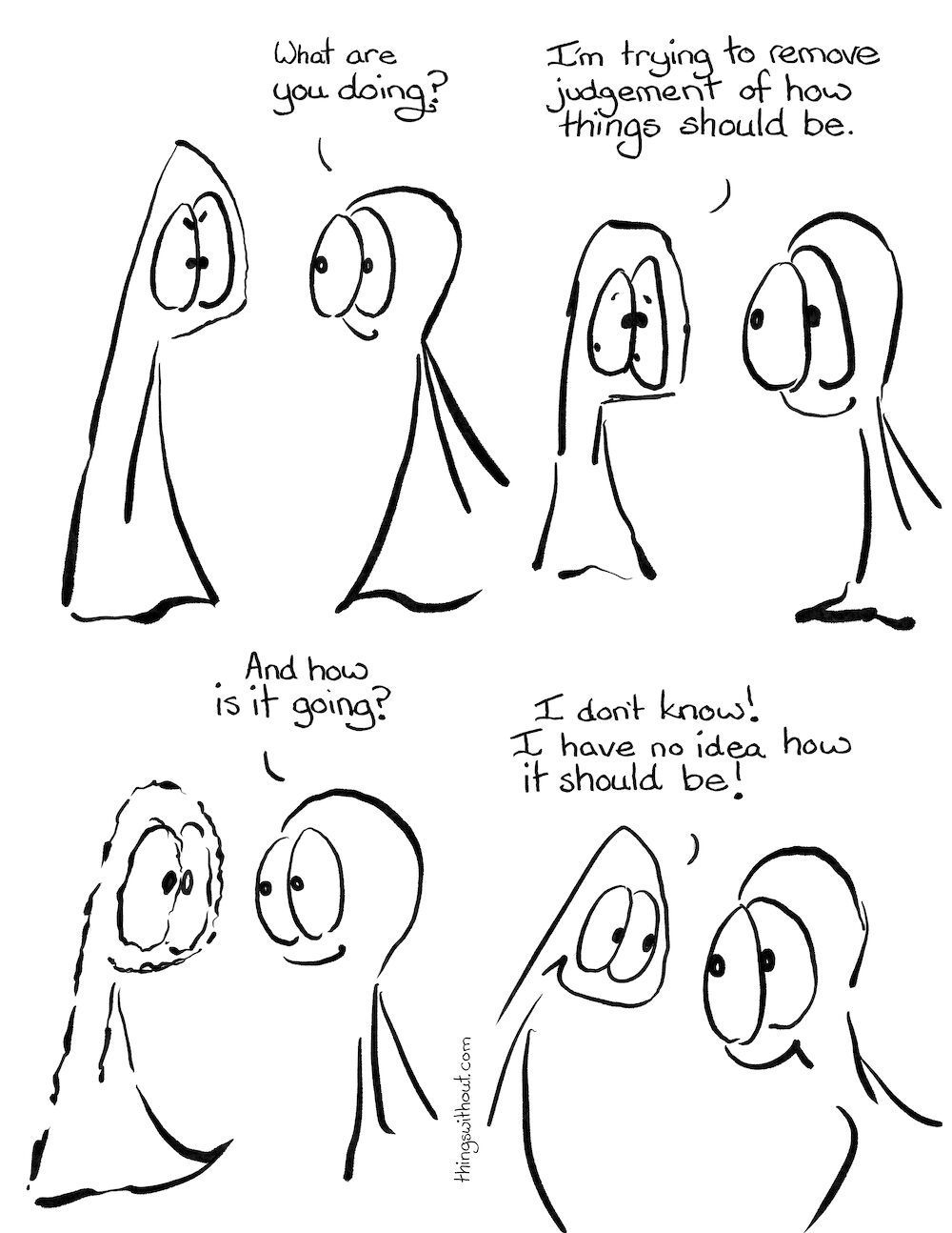 Remove Judgement Comic Transcript Thing 1 is frowning and concentrating. Thing 2: What are you doing? Thing 2 looks a little sweaty around the eyeballs. Thing 1: I’m trying to remove judgement of how things should be. Thing 1 is now vibrating with concentration. Thing 2: And how is it going? Thing 1 grins. Thing 1: I don’t know! I have no idea how it should be! Thing 2 grins in return.